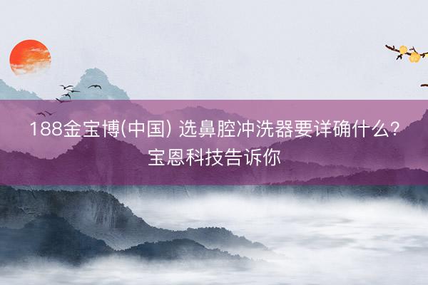 188金宝博(中国) 选鼻腔冲洗器要详确什么?宝恩科技告诉你