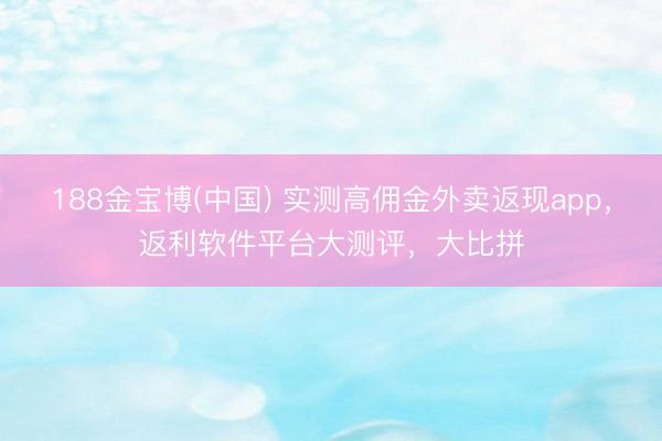188金宝博(中国) 实测高佣金外卖返现app,返利软件平台大测评,大比拼