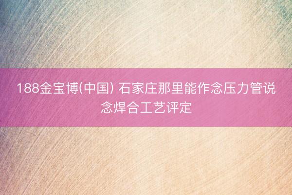 188金宝博(中国) 石家庄那里能作念压力管说念焊合工艺评定