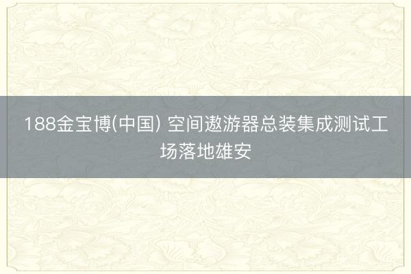 188金宝博(中国) 空间遨游器总装集成测试工场落地雄安