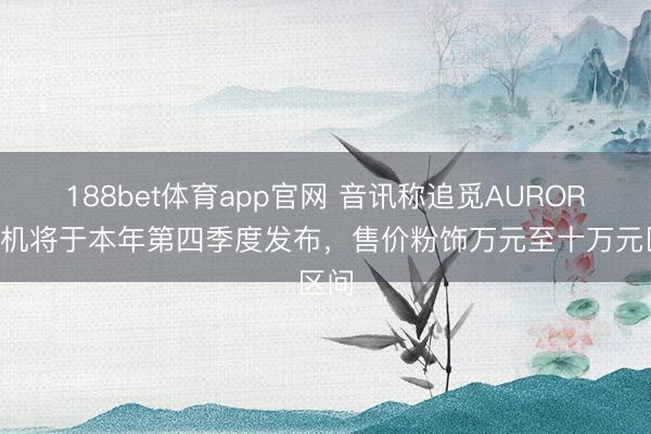 188bet体育app官网 音讯称追觅AURORA手机将于本年第四季度发布,售价粉饰万元至十万元区间