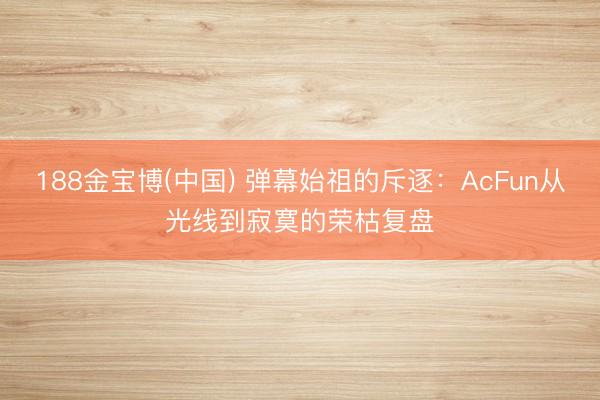 188金宝博(中国) 弹幕始祖的斥逐:AcFun从光线到寂寞的荣枯复盘
