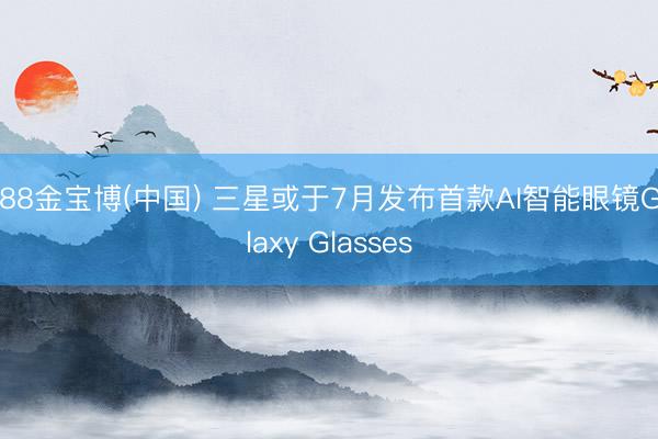 188金宝博(中国) 三星或于7月发布首款AI智能眼镜Galaxy Glasses