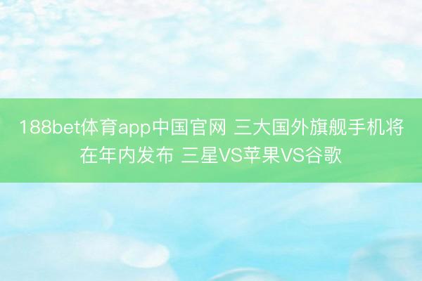 188bet体育app中国官网 三大国外旗舰手机将在年内发布 三星VS苹果VS谷歌