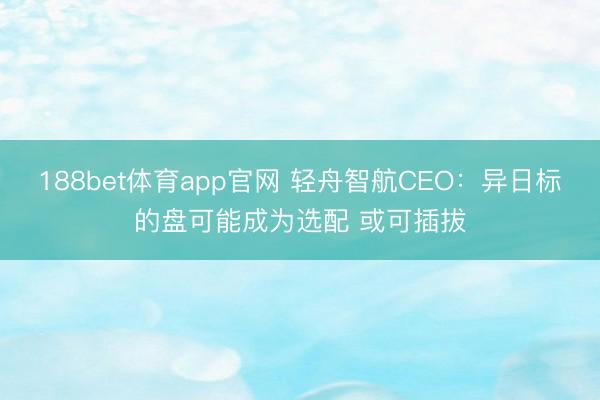 188bet体育app官网 轻舟智航CEO:异日标的盘可能成为选配 或可插拔