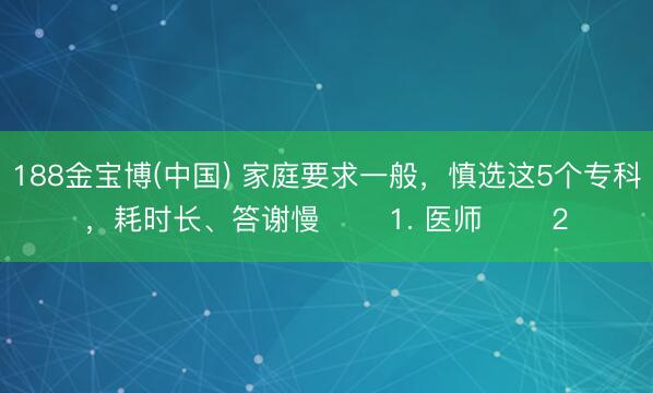 188金宝博(中国) 家庭要求一般，慎选这5个专科，耗时长、答谢慢 ​​1. 医师 ​​2