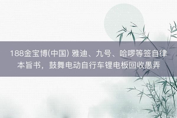 188金宝博(中国) 雅迪、九号、哈啰等签自律本旨书,鼓舞电动自行车锂电板回收愚弄