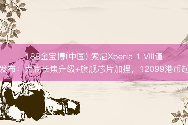 188金宝博(中国) 索尼Xperia 1 VIII谨慎发布：大底长焦升级+旗舰芯片加捏，12099港币起售