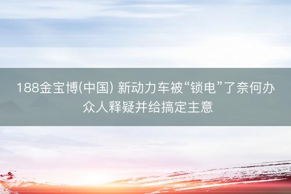 188金宝博(中国) 新动力车被“锁电”了奈何办 众人释疑并给搞定主意