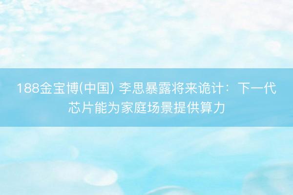 188金宝博(中国) 李思暴露将来诡计:下一代芯片能为家庭场景提供算力