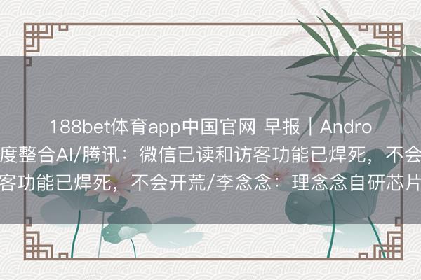 188bet体育app中国官网 早报｜Android 17转型智能系统，深度整合AI/腾讯：微信已读和访客功能已焊死，不会开荒/李念念：理念念自研芯片不是跟风