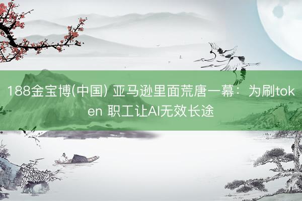 188金宝博(中国) 亚马逊里面荒唐一幕:为刷token 职工让AI无效长途