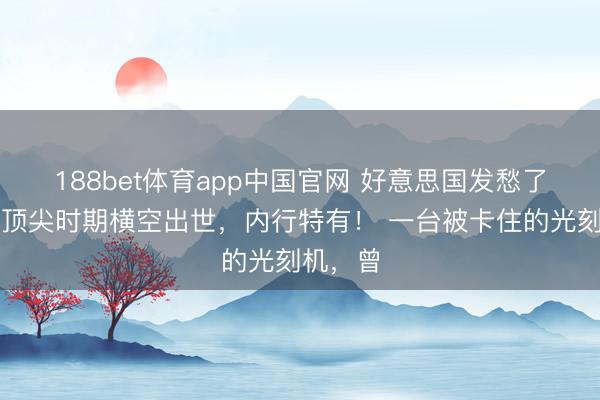 188bet体育app中国官网 好意思国发愁了,中国顶尖时期横空出世,内行特有! 一台被卡住的光刻机,曾