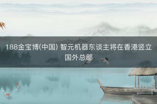 188金宝博(中国) 智元机器东谈主将在香港竖立国外总部