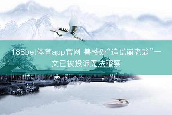 188bet体育app官网 兽楼处“追觅崩老翁”一文已被投诉无法稽察