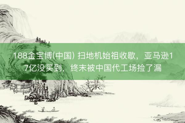 188金宝博(中国) 扫地机始祖收歇,亚马逊17亿没买到,终末被中国代工场捡了漏