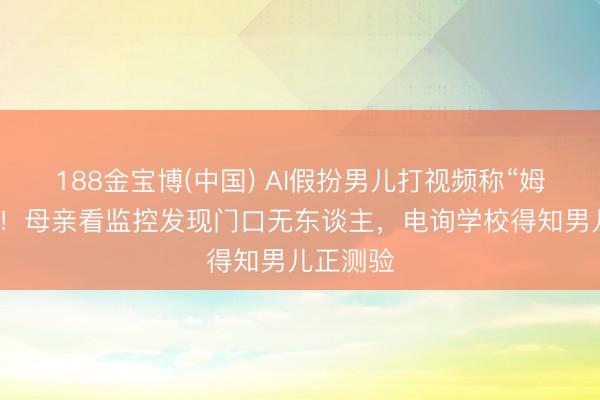 188金宝博(中国) AI假扮男儿打视频称“姆妈开门”！母亲看监控发现门口无东谈主，电询学校得知男儿正测验