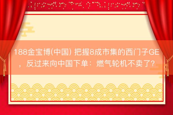 188金宝博(中国) 把握8成市集的西门子GE，反过来向中国下单：燃气轮机不卖了？