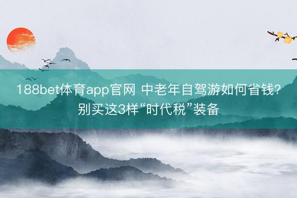 188bet体育app官网 中老年自驾游如何省钱?别买这3样“时代税”装备
