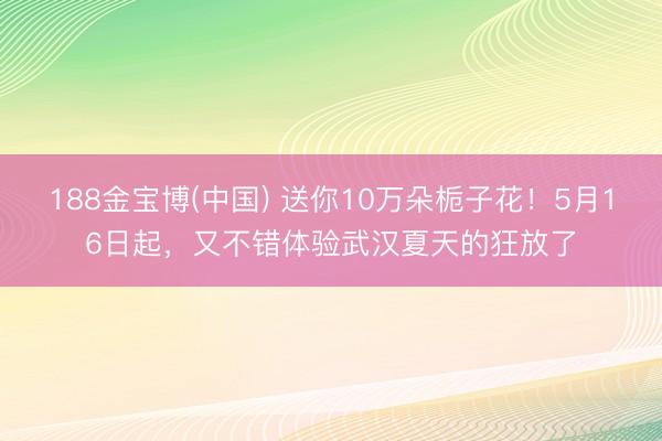 188金宝博(中国) 送你10万朵栀子花！5月16日起，又不错体验武汉夏天的狂放了