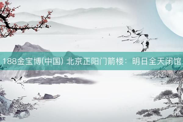 188金宝博(中国) 北京正阳门箭楼：明日全天闭馆