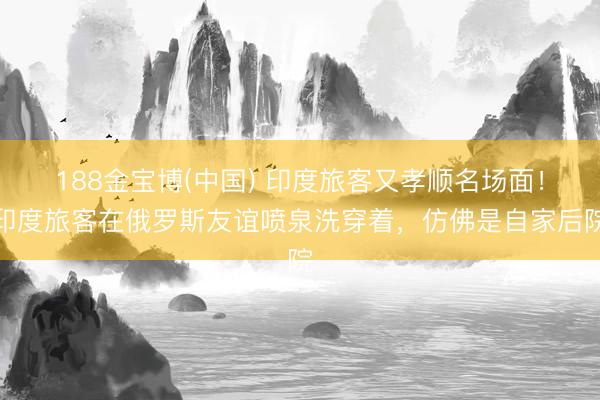 188金宝博(中国) 印度旅客又孝顺名场面!印度旅客在俄罗斯友谊喷泉洗穿着,仿佛是自家后院