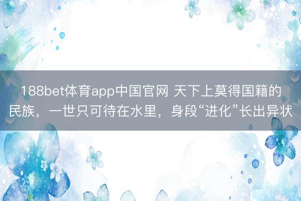 188bet体育app中国官网 天下上莫得国籍的民族，一世只可待在水里，身段“进化”长出异状