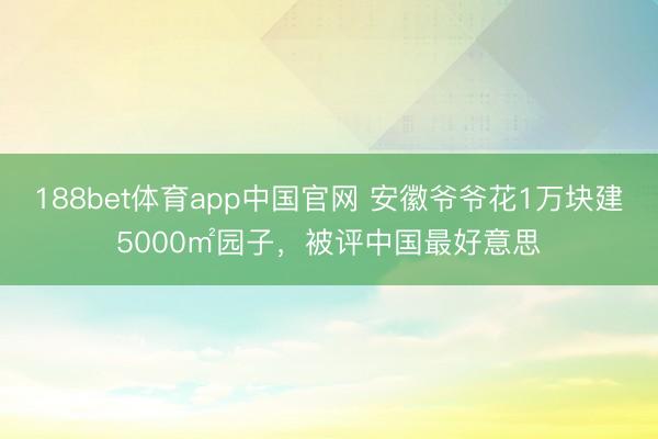 188bet体育app中国官网 安徽爷爷花1万块建5000㎡园子，被评中国最好意思