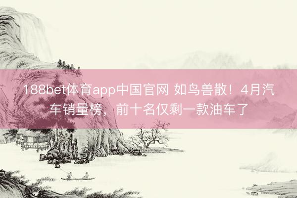 188bet体育app中国官网 如鸟兽散！4月汽车销量榜，前十名仅剩一款油车了