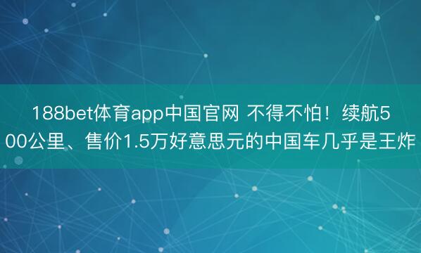 188bet体育app中国官网 不得不怕！续航500公里、售价1.5万好意思元的中国车几乎是王炸