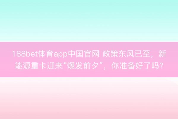 188bet体育app中国官网 政策东风已至，新能源重卡迎来“爆发前夕”，你准备好了吗？