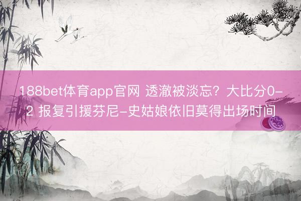 188bet体育app官网 透澈被淡忘?大比分0-2 报复引援芬尼-史姑娘依旧莫得出场时间