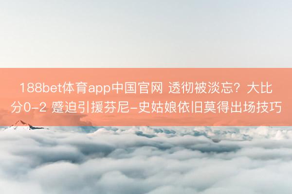 188bet体育app中国官网 透彻被淡忘?大比分0-2 蹙迫引援芬尼-史姑娘依旧莫得出场技巧