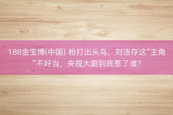 188金宝博(中国) 枪打出头鸟，刘浩存这“主角”不好当，央视大剧到底惹了谁？
