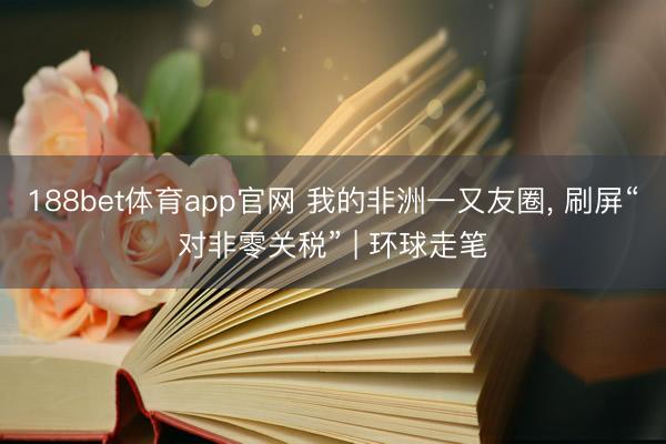 188bet体育app官网 我的非洲一又友圈, 刷屏“对非零关税” | 环球走笔