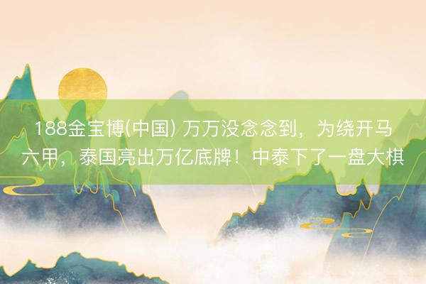 188金宝博(中国) 万万没念念到，为绕开马六甲，泰国亮出万亿底牌！中泰下了一盘大棋