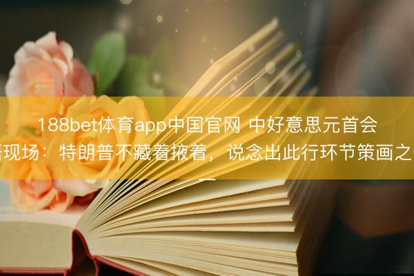 188bet体育app中国官网 中好意思元首会晤现场:特朗普不藏着掖着,说念出此行环节策画之一