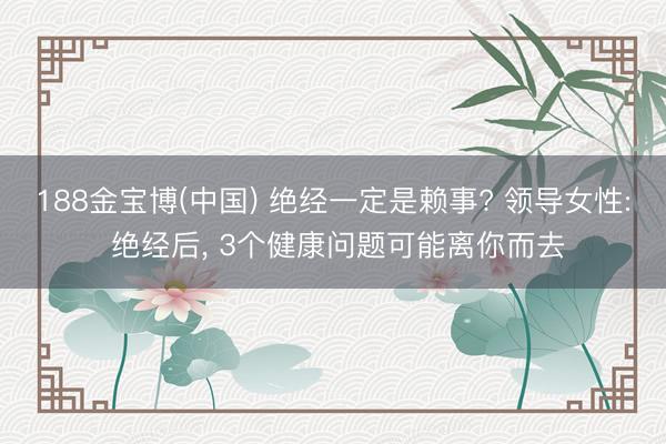 188金宝博(中国) 绝经一定是赖事? 领导女性: 绝经后， 3个健康问题可能离你而去
