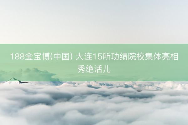 188金宝博(中国) 大连15所功绩院校集体亮相秀绝活儿