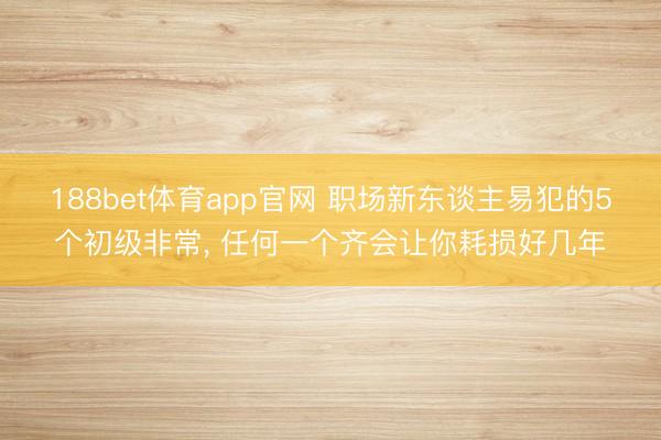188bet体育app官网 职场新东谈主易犯的5个初级非常, 任何一个齐会让你耗损好几年