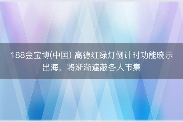 188金宝博(中国) 高德红绿灯倒计时功能晓示出海,将渐渐遮蔽各人市集