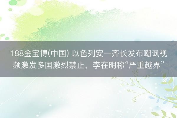 188金宝博(中国) 以色列安一齐长发布嘲讽视频激发多国激烈禁止,李在明称“严重越界”