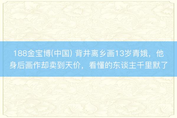 188金宝博(中国) 背井离乡画13岁青娥，他身后画作却卖到天价，看懂的东谈主千里默了