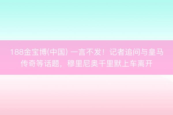 188金宝博(中国) 一言不发!记者追问与皇马传奇等话题,穆里尼奥千里默上车离开