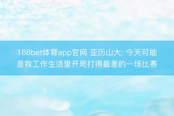 188bet体育app官网 亚历山大: 今天可能是我工作生活里开局打得最差的一场比赛