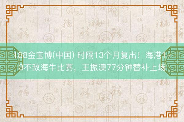 188金宝博(中国) 时隔13个月复出!海港1-3不敌海牛比赛,王振澳77分钟替补上场
