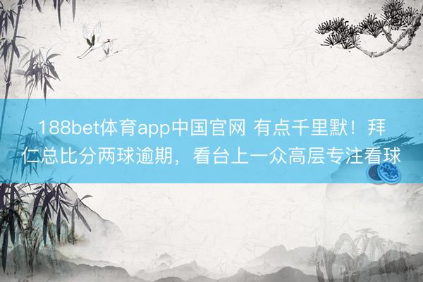 188bet体育app中国官网 有点千里默！拜仁总比分两球逾期，看台上一众高层专注看球