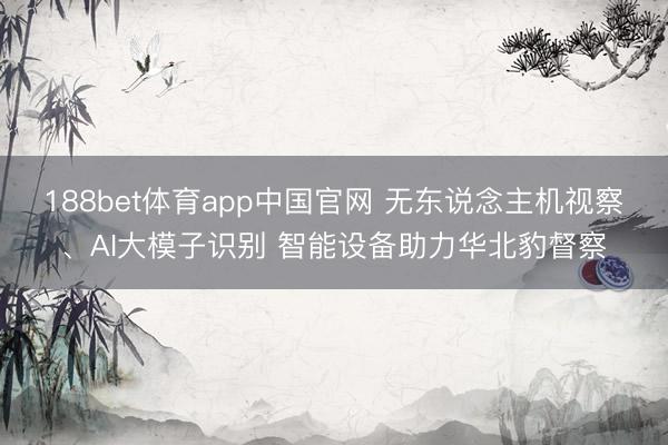 188bet体育app中国官网 无东说念主机视察、AI大模子识别 智能设备助力华北豹督察