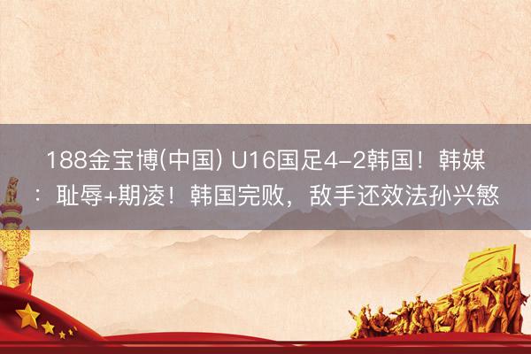 188金宝博(中国) U16国足4-2韩国!韩媒:耻辱+期凌!韩国完败,敌手还效法孙兴慜