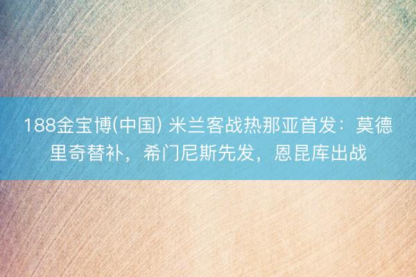 188金宝博(中国) 米兰客战热那亚首发：莫德里奇替补，希门尼斯先发，恩昆库出战